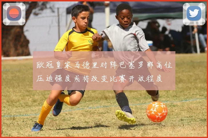 欧冠皇家马德里对阵巴塞罗那高位压迫强度或将改变比赛开放程度