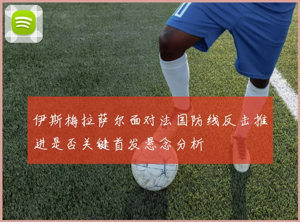 伊斯梅拉萨尔面对法国防线反击推进是否关键首发悬念分析