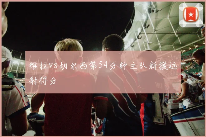 维拉vs切尔西第54分钟主队新援远射得分