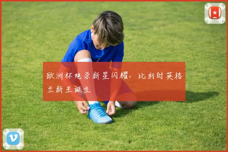 欧洲杯绝杀新星闪耀，比利时英格兰新王诞生