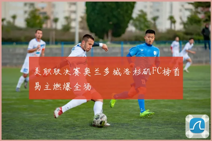 美职联决赛奥兰多城洛杉矶FC榜首易主燃爆全场