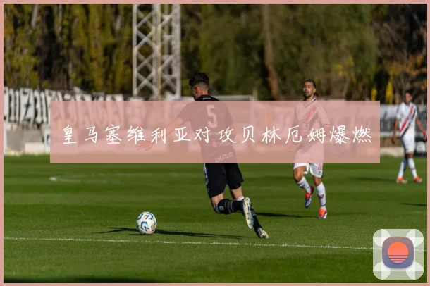 皇马塞维利亚对攻贝林厄姆爆燃