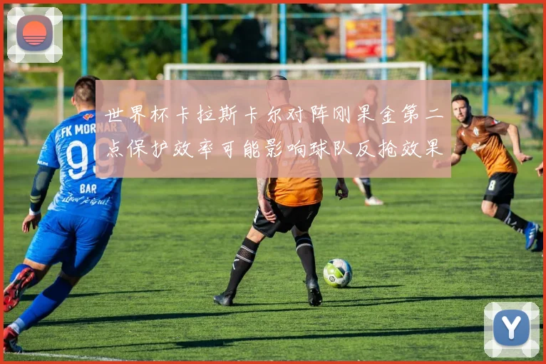 世界杯卡拉斯卡尔对阵刚果金第二点保护效率可能影响球队反抢效果