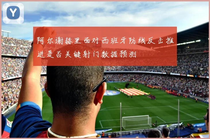 阿尔谢赫里面对西班牙防线反击推进是否关键射门数据预测