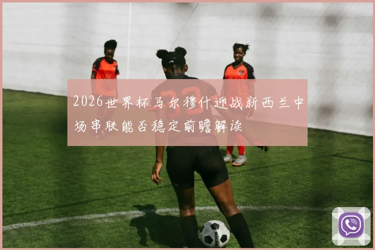 2026世界杯马尔穆什迎战新西兰中场串联能否稳定前瞻解读